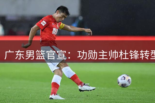 广东男篮官宣：功勋主帅杜锋转型成总教练 新教练组组建仍在推进